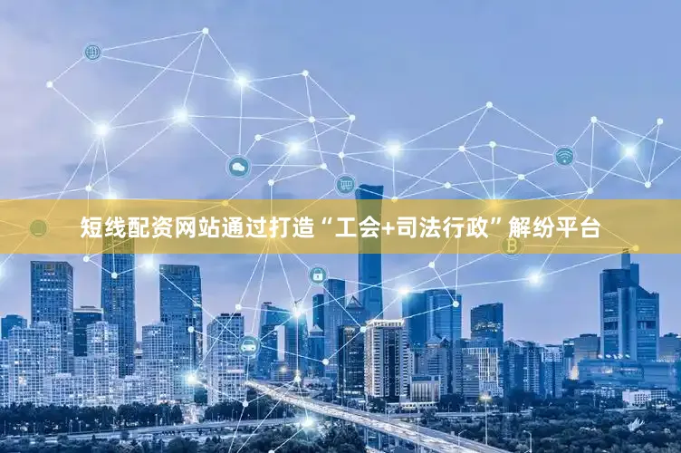 短线配资网站通过打造“工会+司法行政”解纷平台
