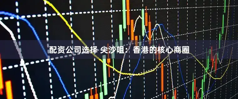 配资公司选择 尖沙咀：香港的核心商圈