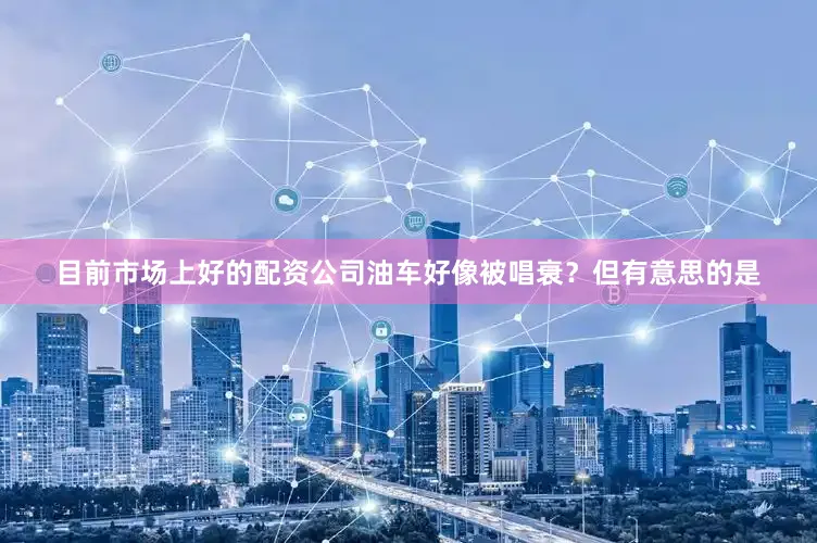 目前市场上好的配资公司油车好像被唱衰？但有意思的是