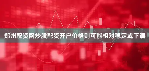 郑州配资网炒股配资开户价格则可能相对稳定或下调