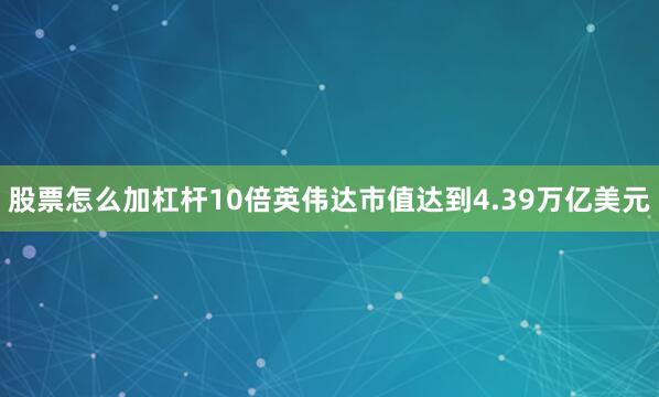 股票怎么加杠杆10倍英伟达市值达到4.39万亿美元