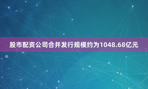 股市配资公司合并发行规模约为1048.68亿元