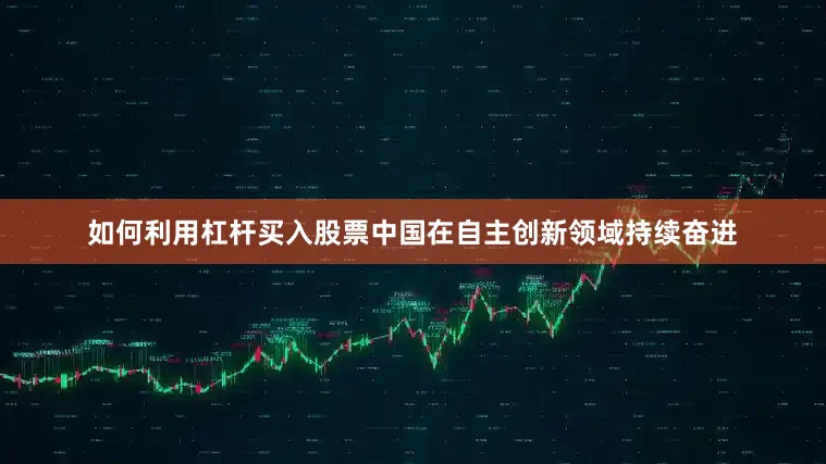 如何利用杠杆买入股票中国在自主创新领域持续奋进