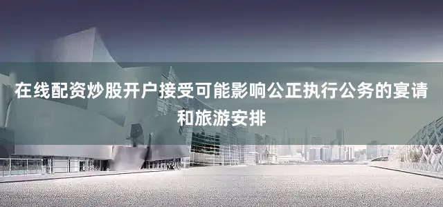 在线配资炒股开户接受可能影响公正执行公务的宴请和旅游安排